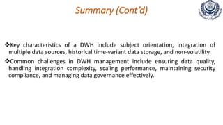 Summary (Cont’d)
Key characteristics of a DWH include subject orientation, integration of
multiple data sources, historical time-variant data storage, and non-volatility.
Common challenges in DWH management include ensuring data quality,
handling integration complexity, scaling performance, maintaining security
compliance, and managing data governance effectively.
 