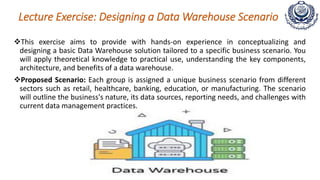 Lecture Exercise: Designing a Data Warehouse Scenario
This exercise aims to provide with hands-on experience in conceptualizing and
designing a basic Data Warehouse solution tailored to a specific business scenario. You
will apply theoretical knowledge to practical use, understanding the key components,
architecture, and benefits of a data warehouse.
Proposed Scenario: Each group is assigned a unique business scenario from different
sectors such as retail, healthcare, banking, education, or manufacturing. The scenario
will outline the business's nature, its data sources, reporting needs, and challenges with
current data management practices.
 