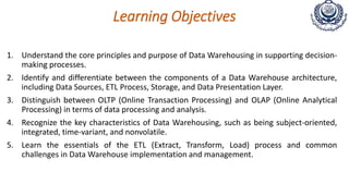 Learning Objectives
1. Understand the core principles and purpose of Data Warehousing in supporting decision-
making processes.
2. Identify and differentiate between the components of a Data Warehouse architecture,
including Data Sources, ETL Process, Storage, and Data Presentation Layer.
3. Distinguish between OLTP (Online Transaction Processing) and OLAP (Online Analytical
Processing) in terms of data processing and analysis.
4. Recognize the key characteristics of Data Warehousing, such as being subject-oriented,
integrated, time-variant, and nonvolatile.
5. Learn the essentials of the ETL (Extract, Transform, Load) process and common
challenges in Data Warehouse implementation and management.
 