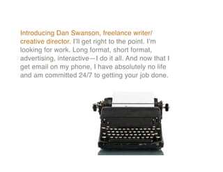 Introducing Dan Swanson, freelance writer/
creative director. I’ll get right to the point. I’m
looking for work. Long format, short format,
advertising, interactive—I do it all. And now that I
get email on my phone, I have absolutely no life
and am committed 24/7 to getting your job done.
 