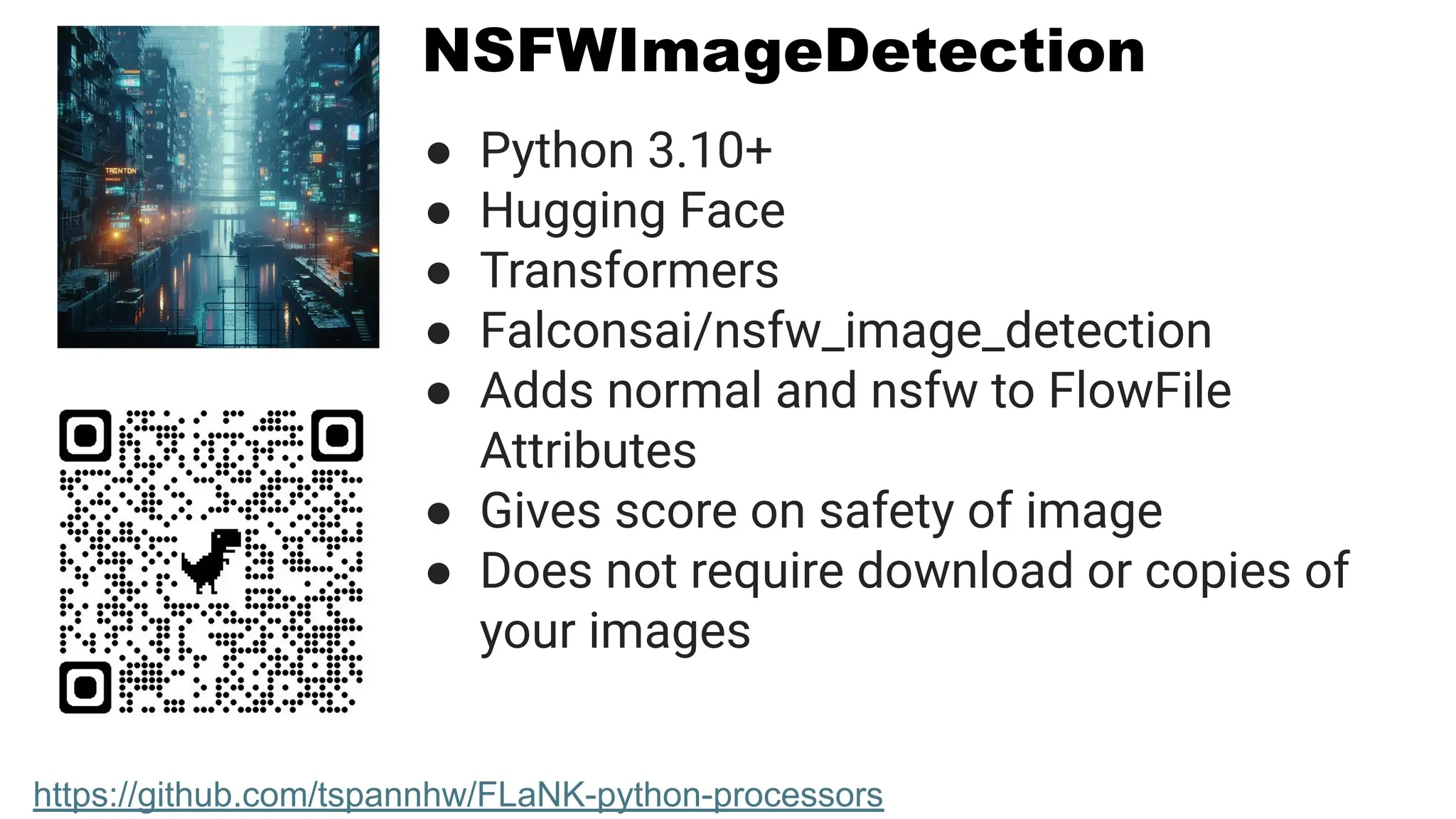 NSFWImageDetection
● Python 3.10+
● Hugging Face
● Transformers
● Falconsai/nsfw_image_detection
● Adds normal and nsfw to FlowFile
Attributes
● Gives score on safety of image
● Does not require download or copies of
your images
https://github.com/tspannhw/FLaNK-python-processors
 