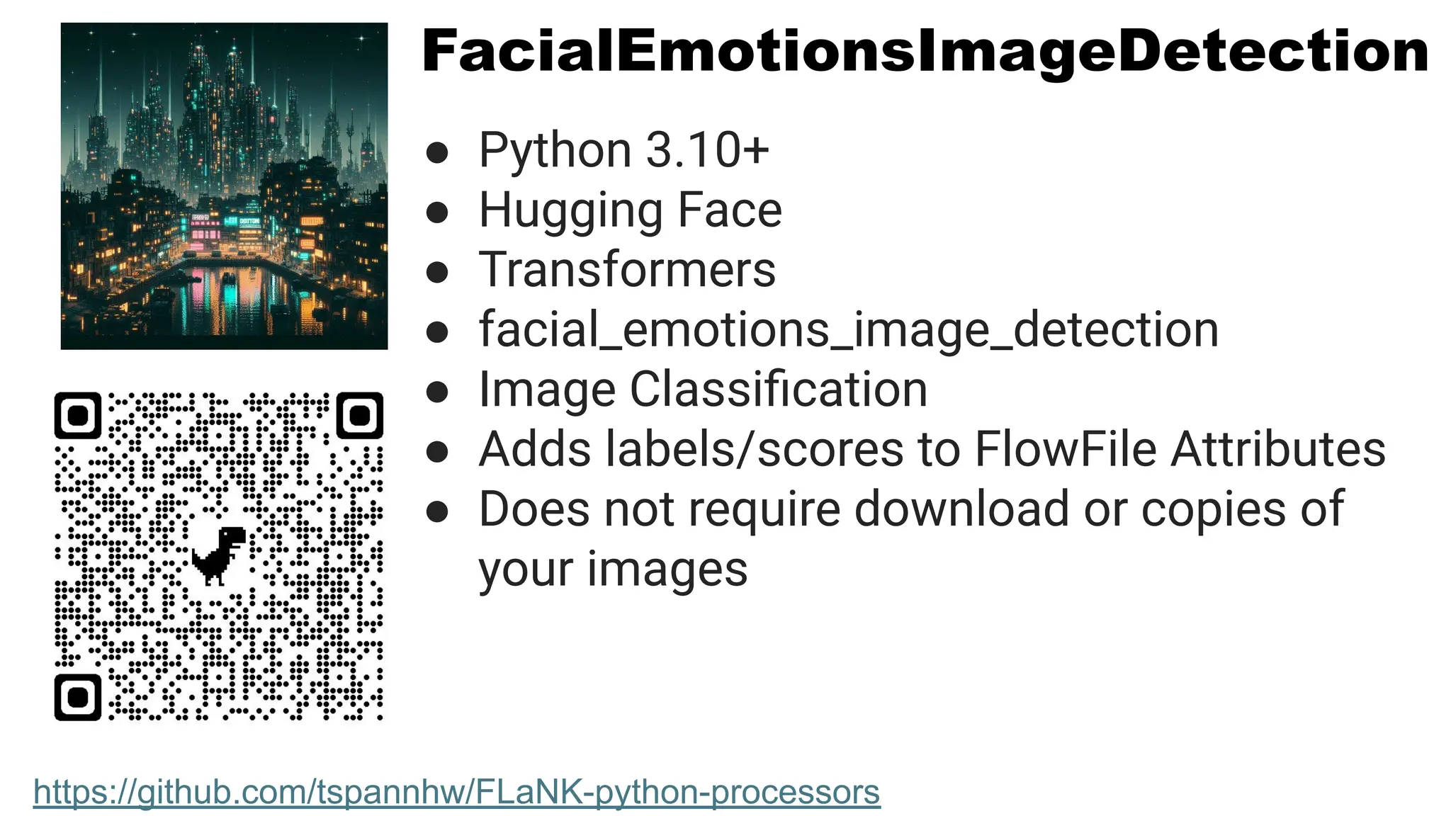 FacialEmotionsImageDetection
● Python 3.10+
● Hugging Face
● Transformers
● facial_emotions_image_detection
● Image Classiﬁcation
● Adds labels/scores to FlowFile Attributes
● Does not require download or copies of
your images
https://github.com/tspannhw/FLaNK-python-processors
 