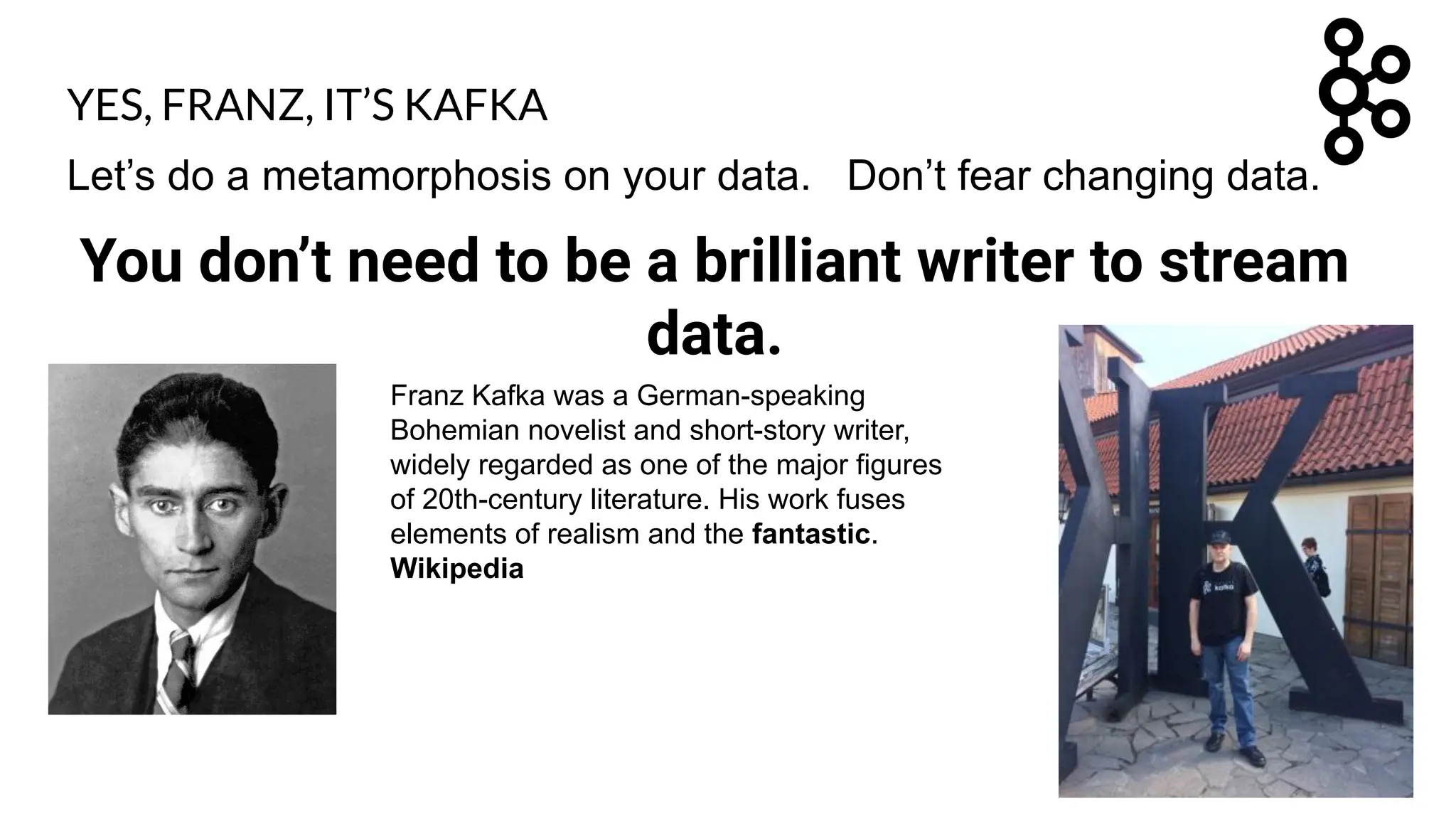Let’s do a metamorphosis on your data. Don’t fear changing data.
You don’t need to be a brilliant writer to stream
data.
Franz Kafka was a German-speaking
Bohemian novelist and short-story writer,
widely regarded as one of the major figures
of 20th-century literature. His work fuses
elements of realism and the fantastic.
Wikipedia
YES, FRANZ, IT’S KAFKA
 