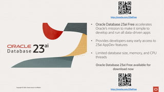 Oracle Database 23ai Free available for
download now
• Oracle Database 23ai Free accelerates
Oracle’s mission to make it simple to
develop and run all data-driven apps
• Provides developers easy early access to
23ai AppDev features
• Limited database size, memory, and CPU
threads
http://oracle.com/23aiFree
http://oracle.com/23aiFree
Copyright © 2024, Oracle and/or its affiliates
 