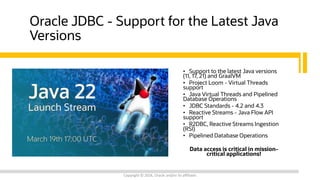Oracle JDBC - Support for the Latest Java
Versions
• Support to the latest Java versions
(11, 17, 21) and GraalVM
• Project Loom - Virtual Threads
support
• Java Virtual Threads and Pipelined
Database Operations
• JDBC Standards - 4.2 and 4.3
• Reactive Streams - Java Flow API
support
• R2DBC, Reactive Streams Ingestion
(RSI)
• Pipelined Database Operations
Data access is critical in mission-
critical applications!
Copyright © 2024, Oracle and/or its affiliates
 