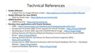 Copyright © 2024, Oracle and/or its affiliates
Technical References
• Stable Diffusion
• A latent text-to-image diffusion model - https://github.com/CompVis/stable-diffusion
• Stable Diffusion for Java (SD4J)
• SD4J by Oracle Labs - https://github.com/oracle/sd4j
• ONNX Runtime
• ONNX Runtime - https://onnxruntime.ai/
• Develop Java applications with Oracle Database
• JDBC – https://www.oracle.com/database/technologies/appdev/jdbc.html
• Introduction to Oracle JDBC Driver Support for Virtual Threads - https://bit.ly/3UlNJWP
• Developing an Oracle JDBC app with GraalVM Native Image - https://rb.gy/iy3sgh
• Getting Started with Reactive Relational Database Connectivity and the Oracle R2DBC
Driver - https://rb.gy/42dnz5
• Getting Started with the Java library for Reactive Streams Ingestion (RSI) -
https://bit.ly/3rEiRnC
• Introduction to JDBC Reactive Extensions with the Oracle Database 23c Free — Developer
Release – https://rb.gy/qxlrbx
• Pipelined Database Operations - https://rb.gy/iy3sgh
 