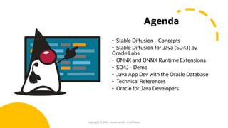 Agenda
• Stable Diffusion - Concepts
• Stable Diffusion for Java (SD4J) by
Oracle Labs
• ONNX and ONNX Runtime Extensions
• SD4J - Demo
• Java App Dev with the Oracle Database
• Technical References
• Oracle for Java Developers
Copyright © 2024, Oracle and/or its affiliates
 