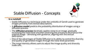 Stable Diffusion - Concepts
• In a nutshell
• Stable Diffusion is a technique under the umbrella of GenAI used to generate
images primarily from textual descriptions.
• A diffusion model predicts the probability distribution of images using a
diffusion process.
• The diffusion process iteratively applies noise to an image, gradually
increasing the noise level and then reversing the process to reconstruct the
original image - denoising with guidance, aligning with the textual
description.
• One of the advantages of Stable Diffusion is its ability to control the diversity
and quality of generated images through the noise level parameter.
• The noise intensity allows users to adjust the image quality and diversity
trade-offs.
Copyright © 2024, Oracle and/or its affiliates
 