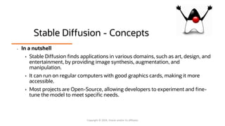 Stable Diffusion - Concepts
• In a nutshell
• Stable Diffusion finds applications in various domains, such as art, design, and
entertainment, by providing image synthesis, augmentation, and
manipulation.
• It can run on regular computers with good graphics cards, making it more
accessible.
• Most projects are Open-Source, allowing developers to experiment and fine-
tune the model to meet specific needs.
Copyright © 2024, Oracle and/or its affiliates
 