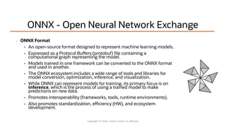 ONNX - Open Neural Network Exchange
• ONNX Format
• An open-source format designed to represent machine learning models.
• Expressed as a Protocol Buffers (protobuf) file containing a
computational graph representing the model.
• Models trained in one framework can be converted to the ONNX format
and used in another.
• The ONNX ecosystem includes a wide range of tools and libraries for
model conversion, optimization, inference, and visualization.
• While ONNX can represent models for training, its primary focus is on
inference, which is the process of using a trained model to make
predictions on new data.
• Promotes interoperability (frameworks, tools, runtime environments).
• Also promotes standardization, efficiency (HW), and ecosystem
development.
Copyright © 2024, Oracle and/or its affiliates
 