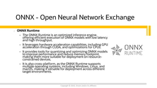 ONNX - Open Neural Network Exchange
• ONNX Runtime
• The ONNX Runtime is an optimized inference engine,
offering efficient execution of ONNX models with low latency
and high throughput.
• It leverages hardware acceleration capabilities, including GPU
acceleration through CUDA, and optimizations for CPUs.
• It provides tools for quantizing and optimizing ONNX models
to improve performance and reduce memory footprint,
making them more suitable for deployment on resource-
constrained devices.
• It is also cross-platform, as the ONNX Runtime supports
multiple operating systems, including Windows, Linux, and
macOS, making it versatile for deployment across different
target environments.
Copyright © 2024, Oracle and/or its affiliates
 
