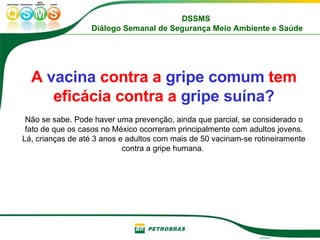 A  vacina  contra a  gripe comum  tem eficácia contra a  gripe suína? Não se sabe. Pode haver uma prevenção, ainda que parcial, se considerado o fato de que os casos no México ocorreram principalmente com adultos jovens. Lá, crianças de até 3 anos e adultos com mais de 50 vacinam-se rotineiramente contra a gripe humana.  