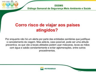 Corro risco de viajar aos países atingidos?   Por enquanto não há um alerta por parte das entidades sanitárias que justifique o cancelamento da viagem. Mas adiá-la, caso possível, pode ser uma atitude preventiva. os que vão a locais afetados podem usar máscaras, lavas as mãos com água e sabão constantemente e evitar aglomerações, entre outros procedimentos.  
