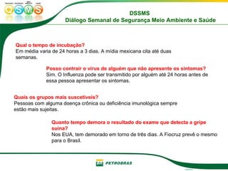 Qual o tempo de incubação?   Em média varia de 24 horas a 3 dias. A mídia mexicana cita até duas semanas. Posso contrair o vírus de alguém que não apresente os sintomas?   Sim. O Influenza pode ser transmitido por alguém até 24 horas antes de essa pessoa apresentar os sintomas.  Quais os grupos mais suscetíveis?   Pessoas com alguma doença crônica ou deficiência imunológica sempre estão mais sujeitas.  Quanto tempo demora o resultado do exame que detecta a gripe suína?   Nos EUA, tem demorado em torno de três dias. A Fiocruz prevê o mesmo para o Brasil.  