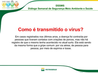 Como é transmitido o vírus?   Em casos registrados nos últimos anos, a doença foi contraída por pessoas que tiveram contatos com criações de porcos, mas não há registro de que o mesmo tenha acontecido no atual surto. Ela está sendo da mesma forma que a gripe comum: por via aérea, de pessoa para pessoa, por meio de espirros e tosse.  