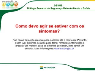 Como devo agir se estiver com os sintomas?   Não houve detecção da nova gripe no Brasil até o momento. Portanto, quem tiver sintomas de gripe pode tomar remédios sintomáticos e procurar um médico, caso os sintomas persistam, para tomar um antiviral. Mais informações:  www.saude.gov.br  