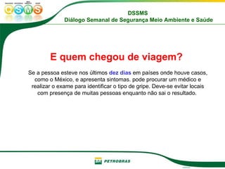E quem chegou de viagem?   Se a pessoa esteve nos últimos  dez dias  em países onde houve casos, como o México, e apresenta sintomas. pode procurar um médico e realizar o exame para identificar o tipo de gripe. Deve-se evitar locais com presença de muitas pessoas enquanto não sai o resultado.  