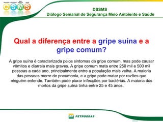 Qual a diferença entre a  gripe suína  e a  gripe comum? A gripe suína é caracterizada pelos sintomas da gripe comum, mas pode causar vômitos e diarreia mais graves. A gripe comum mata entre 250 mil e 500 mil pessoas a cada ano, principalmente entre a população mais velha. A maioria das pessoas morre de pneumonia, e a gripe pode matar por razões que ninguém entende. Também pode piorar infecções por bactérias. A maioria dos mortos da gripe suína tinha entre 25 e 45 anos.  