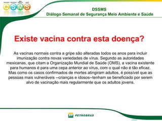 Existe vacina contra esta doença?   As vacinas normais contra a gripe são alteradas todos os anos para incluir imunização contra novas variedades de vírus. Segundo as autoridades mexicanas, que citam a Organização Mundial de Saúde (OMS), a vacina existente para humanos é para uma cepa anterior ao vírus, com o qual não é tão eficaz. Mas como os casos confirmados de mortes atingiram adultos, é possível que as pessoas mais vulneráveis --crianças e idosos--tenham se beneficiado por serem alvo de vacinação mais regularmente que os adultos jovens. 