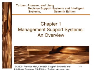 © 2005 Prentice Hall, Decision Support Systems and 1-1
Chapter 1
Management Support Systems:
An Overview
Turban, Aronson, and Liang
Decision Support Systems and Intelligent
Systems, Seventh Edition
 