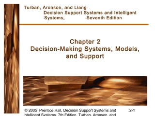 © 2005 Prentice Hall, Decision Support Systems and 2-1
Chapter 2
Decision-Making Systems, Models,
and Support
Turban, Aronson, and Liang
Decision Support Systems and Intelligent
Systems, Seventh Edition
 