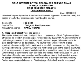 BIRLA INSTITUTE OF TECHNOLOGY AND SCIENCE, PILANI
                                INSTRUCTION DIVISION
                             FIRST SEMESTER 2012-2013
                                 Course Handout Part II
                                                                Date: 03/08/2012
In addition to part -I (General Handout for all courses appended to the time table) this
portion gives further specific details regarding the course.

Course No.              : CE C381
Course Title            : Design of Steel Structures
Instructor-in-charge   : MANOJ KUMAR

1. Scope and Objective of the Course
The course intends to impart design skills to common type of Civil Engineering Steel
Structures as found in practice as per revised code IS 800: 2007. An understanding of
basic design concepts, loads and stresses to be used as per Indian standards for
steel design work will be developed. The course deals with designing of steel
structural elements subjected to axial tension, axial Compression, bending, combined
twisting and bending. Moreover, emphasis will be also given to the special structures
such as beam-column, trusses, and plate girders. In addition, analysis and design of
various types of connections such as bolted and welded will be discussed for use in
fabrication of tension, compression, and flexural members in the framed structures.
All design approaches will be based on Limit State of strengths and serviceability.
Furthermore, a special chapter on Plastic design of steel will also be introduced.
 