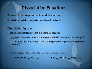 Dissociation Equations
There are two requirements of dissociation:
it must be soluble in water and must be ionic
Dissociation Equations:
shows the separation of ions in a chemical equation
H20(l) is not shown because it is a solvent and is NOT consumed nor changed.
It is shown in the aqueous states for the products (aq means “dissolved in
water”)

Examples: (you still need to make sure the equations are balanced)
NaCl(s) Na + (aq) + Cl – (aq)

K3PO4(s) 

3 K +(aq) + PO43- (aq)

 