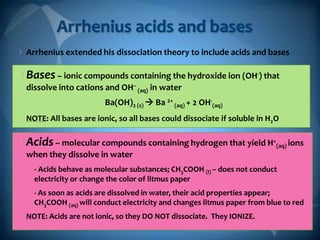 Arrhenius acids and bases
Arrhenius extended his dissociation theory to include acids and bases

Bases – ionic compounds containing the hydroxide ion (OH-) that
dissolve into cations and OH– (aq) in water
Ba(OH)2 (s)  Ba 2+ (aq) + 2 OH-(aq)
NOTE: All bases are ionic, so all bases could dissociate if soluble in H2O

Acids – molecular compounds containing hydrogen that yield H+(aq) ions
when they dissolve in water
- Acids behave as molecular substances; CH3COOH (l) – does not conduct
electricity or change the color of litmus paper
- As soon as acids are dissolved in water, their acid properties appear;
CH3COOH (aq) will conduct electricity and changes litmus paper from blue to red
NOTE: Acids are not ionic, so they DO NOT dissociate. They IONIZE.

 