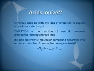 Arrhenius came up with the idea of ionization to explain
why acids are electrolytic:
IONIZATION – the reaction of neutral molecular
compounds forming charged ions
The non-electrolytic molecular compound separates into
ions when dissolved in water, becoming electrolytic
HCl(g) H+(aq) + Cl-(aq)

 