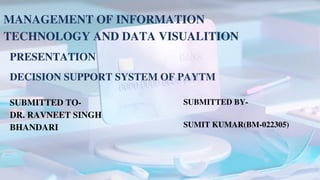 MANAGEMENT OF INFORMATION
TECHNOLOGY AND DATA VISUALITION
PRESENTATION
DECISION SUPPORT SYSTEM OF PAYTM
SUBMITTED BY-
SUMIT KUMAR(BM-022305)
SUBMITTED TO-
DR. RAVNEET SINGH
BHANDARI
 