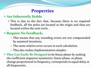 Properties
 Are Inherently Stable
 This is due to the fact that, because there is no required
feedback, all the poles are located at the origin and thus are
located within the unit circle .
 Require No Feedback:
 This means that any rounding errors are not compounded
by summed iterations.
 The same relative error occurs in each calculation.
 This also makes implementation simpler .
 They Can Easily Be Designed to be linear phase by making
the coefficient sequence symmetric; linear phase, or phase
change proportional to frequency, corresponds to equal delay at
all frequencies.
 