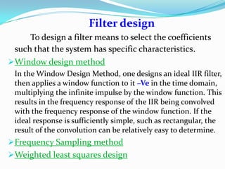 Filter design
To design a filter means to select the coefficients
such that the system has specific characteristics.
Window design method
In the Window Design Method, one designs an ideal IIR filter,
then applies a window function to it –Ve in the time domain,
multiplying the infinite impulse by the window function. This
results in the frequency response of the IIR being convolved
with the frequency response of the window function. If the
ideal response is sufficiently simple, such as rectangular, the
result of the convolution can be relatively easy to determine.
Frequency Sampling method
Weighted least squares design
 