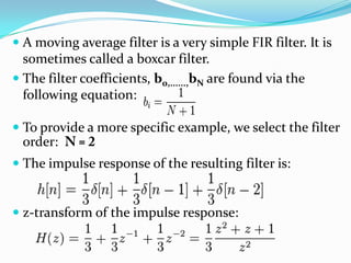  A moving average filter is a very simple FIR filter. It is
sometimes called a boxcar filter.
 The filter coefficients, b0,......,bN are found via the
following equation:
 To provide a more specific example, we select the filter
order:
 The impulse response of the resulting filter is:
 z-transform of the impulse response:
 
