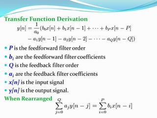 Transfer Function Derivation
 P is the feedforward filter order
 bi are the feedforward filter coefficients
 Q is the feedback filter order
 ai are the feedback filter coefficients
 x[n] is the input signal
 y[n] is the output signal.
When Rearranged
 