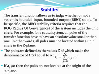 Stability
The transfer function allows us to judge whether or not a
system is bounded-input, bounded-output (BIBO) stable. To
be specific, the BIBO stability criteria requires that the
ROC(Radius Of Convergence) of the system includes the unit
circle. For example, for a causal system, all poles of the
transfer function have to have an absolute value smaller than
one. In other words, all poles must be located within a unit
circle in the Z-plane.
 The poles are defined as the values Z of which make the
denominator of H(z) equal to 0 :
 If aj =0 then the poles are not located at the origin of the
z-plane.
 
