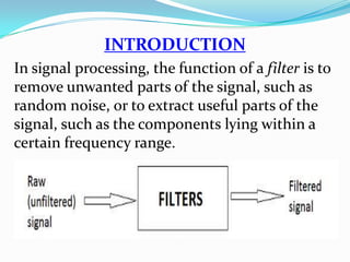 INTRODUCTION
In signal processing, the function of a filter is to
remove unwanted parts of the signal, such as
random noise, or to extract useful parts of the
signal, such as the components lying within a
certain frequency range.
 