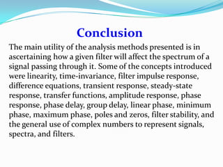 Conclusion
The main utility of the analysis methods presented is in
ascertaining how a given filter will affect the spectrum of a
signal passing through it. Some of the concepts introduced
were linearity, time-invariance, filter impulse response,
difference equations, transient response, steady-state
response, transfer functions, amplitude response, phase
response, phase delay, group delay, linear phase, minimum
phase, maximum phase, poles and zeros, filter stability, and
the general use of complex numbers to represent signals,
spectra, and filters.
 
