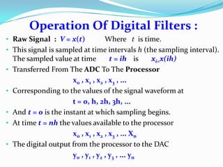 Operation Of Digital Filters :
• Raw Signal : V = x(t) Where t is time.
• This signal is sampled at time intervals h (the sampling interval).
The sampled value at time t = ih is xi=x(ih)
• Transferred From The ADC To The Processor
x0 , x1 , x2 , x3 , ...
• Corresponding to the values of the signal waveform at
t = 0, h, 2h, 3h, ...
• And t = 0 is the instant at which sampling begins.
• At time t = nh the values available to the processor
x0 , x1 , x2 , x3 , ... Xn
• The digital output from the processor to the DAC
y0 , y1 , y2 , y3 , ... yn
 