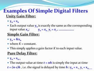 Examples Of Simple Digital Filters
Unity Gain Filter:
 yn = xn
 Each output value yn is exactly the same as the corresponding
input value xn: y0 = x0 , y1 = x1 , .................
Simple Gain Filter:
 yn = Kxn
 where K = constant.
 This simply applies a gain factor K to each input value.
Pure Delay Filter:
 yn = xn-1
 The output value at time t = nh is simply the input at time
t = (n-1)h , i.e. the signal is delayed by time h : y0 = x-1 ,y1 = x0,.....
 
