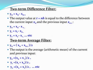 Two-term Difference Filter:
 yn = xn– xn-1
 The output value at t = nh is equal to the difference between
the current input xn and the previous input xn-1 :
 y0 = x0– x-1 ,
 y1 = x1– x0 ,
 y2 = x2– x1 , ... etc
Two-term Average Filter:
 yn = ( xn + xn-1 )/2
 The output is the average (arithmetic mean) of the current
and previous input:
 y0 =(x0 + x-1)/2 ,
 y1 =(x1 + x0)/2 ,
 y2 =(x2 + x1)/2 , ... etc
 