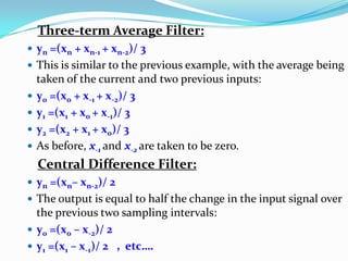 Three-term Average Filter:
 yn =(xn + xn-1 + xn-2)/ 3
 This is similar to the previous example, with the average being
taken of the current and two previous inputs:
 y0 =(x0 + x-1 + x-2)/ 3
 y1 =(x1 + x0 + x-1)/ 3
 y2 =(x2 + x1 + x0)/ 3
 As before, x-1 and x-2 are taken to be zero.
Central Difference Filter:
 yn =(xn– xn-2)/ 2
 The output is equal to half the change in the input signal over
the previous two sampling intervals:
 y0 =(x0 – x-2)/ 2
 y1 =(x1 – x-1)/ 2 , etc….
 