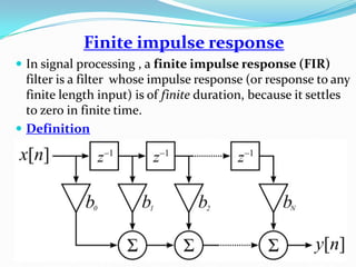 Finite impulse response
 In signal processing , a finite impulse response (FIR)
filter is a filter whose impulse response (or response to any
finite length input) is of finite duration, because it settles
to zero in finite time.
 Definition
 
