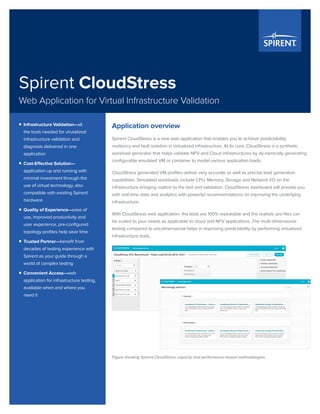 Spirent CloudStress
Web Application for Virtual Infrastructure Validation
Application overview
Spirent CloudStress is a new web application that enables you to achieve predictability,
resiliency and fault isolation in virtualized infrastructure. At its core, CloudStress is a synthetic
workload generator that helps validate NFV and Cloud infrastructures by dy-namically generating
configurable emulated VM or container to model various application loads.
CloudStress generated VM profiles deliver very accurate as well as precise load generation
capabilities. Simulated workloads include CPU, Memory, Storage and Network I/O on the
infrastructure bringing realism to the test and validation. CloudStress dashboard will provide you
with real-time stats and analytics with powerful recommendations on improving the underlying
infrastructure.
With CloudStress web application, the tests are 100% repeatable and the realistic pro-files can
be scaled to your needs as applicable to cloud and NFV applications. The multi-dimensional
testing compared to uni-dimensional helps in improving predictability by performing virtualized
infrastructure tests.
Figure showing Spirent CloudStress capacity and performance-based methodologies.
ƒƒ Infrastructure Validation—all
the tools needed for virutalized
infrastructure validation and
diagnosis delivered in one
application
ƒƒ Cost-Effective Solution—
application up and running with
minimal investment through the
use of virtual technology, also
compatible with existing Spirent
hardware
ƒƒ Quality of Experience—ease of
use, improved productivity and
user experience, pre-configured
topology profiles help save time
ƒƒ Trusted Partner—benefit from
decades of testing experience with
Spirent as your guide through a
world of complex testing
ƒƒ Convenient Access—web
application for infrastructure testing,
available when and where you
need it
 