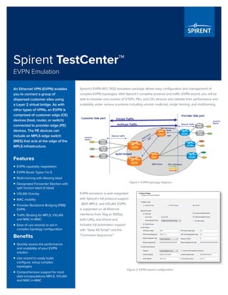 Spirent TestCenter™
EVPN Emulation
Spirent’s EVPN RFC 7432 emulation package allows easy configuration and management of
complex EVPN topologies. With Spirent’s complete protocol and traffic EVPN wizard, you will be
able to emulate vast number of VTEPs, PEs, and CEs devices and validate their performance and
scalability under various scenarios including unicast, multicast, single homing, and multihoming.
An Ethernet VPN (EVPN) enables
you to connect a group of
dispersed customer sites using
a Layer 2 virtual bridge. As with
other types of VPNs, an EVPN is
comprised of customer edge (CE)
devices (host, router, or switch)
connected to provider edge (PE)
devices. The PE devices can
include an MPLS edge switch
(MES) that acts at the edge of the
MPLS infrastructure.
Features
ƒƒ EVPN capability negotiation
ƒƒ EVPN Route Types 1 to 5
ƒƒ Multi-homing with Aliasing label
ƒƒ Designated Forwarder Election with
split horizon label (3 label)
ƒƒ VXLAN Overlay
ƒƒ MAC mobility
ƒƒ Provider Backbone Bridging (PBB)
EVPN
ƒƒ Traffic Binding for MPLS, VXLAN
and MAC-in-MAC
ƒƒ Ease of use wizards to aid in
complex topology configuration
Benefits
ƒƒ Quickly assess the performance
and scalability of your EVPN
solution
ƒƒ Use wizard to easily build,
configure, setup complex
topologies
ƒƒ Comprehensive support for most
data encapsulations MPLS, VXLAN
and MAC-in-MAC
Figure 1: EVPN topology diagram
EVPN emulation is well integrated
with Spirent’s full protocol support
- BGP, MPLS, and VXLAN. EVPN
is supported on all Ethernet
interfaces from 1Gig to 100Gig
(with LAG), and Virtual and
includes full automation support
with “Save AS Script” and the
“Command Sequencer”.
Figure 2: EVPN wizard configuration
 