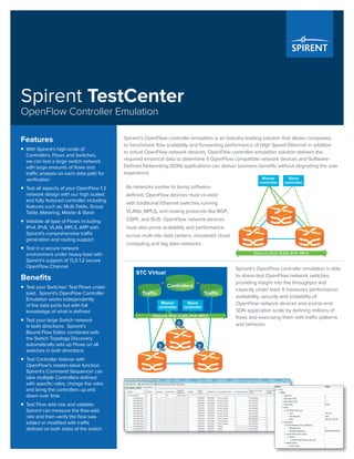 Spirent’s OpenFlow controller emulation is an industry leading solution that allows companies
to benchmark flow scalability and forwarding performance of High Speed Ethernet in addition
to virtual OpenFlow network devices. OpenFlow controller emulation solution delivers the
required empirical data to determine if OpenFlow compatible network devices and Software-
Defined Networking (SDN) applications can deliver business benefits without degrading the user
experience.
As networks evolve to being software-
defined, OpenFlow devices must co-exist
with traditional Ethernet switches running
VLANs, MPLS, and routing protocols like BGP,
OSPF, and IS-IS. OpenFlow network devices
must also prove scalability and performance
across multi-site data centers, virtualized cloud
computing and big data networks.
Spirent’s OpenFlow controller emulation is able
to stress-test OpenFlow network switches,
providing insight into the throughput and
capacity under load. It measures performance,
availability, security and scalability of
OpenFlow network devices and end-to-end
SDN application scale by defining millions of
flows and exercising them with traffic patterns
and behavior.
Features
ƒƒ With Spirent’s high-scale of
Controllers, Flows and Switches,
we can test a large switch network
with large amounts of flows and
traffic analysis on each data path for
verification
ƒƒ Test all aspects of your OpenFlow 1.3
network design with our high scaled
and fully featured controller including
features such as: Multi-Table, Group
Table, Metering, Master & Slave
ƒƒ Validate all type of Flows including
IPv4, IPv6, VLAN, MPLS, ARP with
Spirent’s comprehensive traffic
generation and routing support
ƒƒ Test in a secure network
environment under heavy load with
Spirent’s support of TLS 1.2 secure
OpenFlow Channel
Benefits
ƒƒ Test your Switches’ Test Flows under
load. Spirent’s OpenFlow Controller
Emulation works independently
of the data ports but with full
knowledge of what is defined
ƒƒ Test your large Switch network
in both directions. Spirent’s
Bound Flow Editor combined with
the Switch Topology Discovery
automatically sets up Flows on all
switches in both directions
ƒƒ Test Controller failover with
OpenFlow’s master-slave function.
Spirent’s Command Sequencer can
take multiple Controllers defined
with specific roles, change the roles
and bring the controllers up and
down over time
ƒƒ Test Flow add rate and validate.
Spirent can measure the flow-add
rate and then verify the flow was
added or modified with traffic
defined on both sides of the switch
Spirent TestCenter
OpenFlow Controller Emulation
 