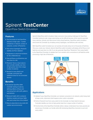 Spirent TestCenter
OpenFlow Switch Emulation
Spirent’s OpenFlow switch emulation helps overcome many testing challenges for OpenFlow
Controller testing at scale. Large-scale testing can be difficult because of the need to assemble
many switches, activate and interconnect many virtual Switches. OpenFlow switch emulation
stress-tests the Controller by emulating various topologies, real Switches with real links.
With OpenFlow switch emulation you can quickly and easily setup one to thousands of Switches.
Once you create your network, Spirent OpenFlow switch emulation will display all the Flows on all
Switches and save them to a file. It can also generate OpenFlow “Packet-Ins” from every Switch
to the OpenFlow Controller to validate that it can maintain all its connections to all Switches while
processing a high rate of Packet-Ins.
Spirent TestCenter, C1, Virtual
Master
controller
Slave
controller
S-3
S-1 S-2
TGen
Applications
ƒƒ Validate if your OpenFlow Controller can maintain connection to its network under heavy load
at large scale, understand what happens when scale is exceeded
ƒƒ Perform Packet-In test from every switch to the Controller at a fixed rated to test your
Controller stability over time at high-packet rates from a large number of switches
ƒƒ Find the limits of the OpenFlow Controller before release. Understand how many packets per
second your Controller can handle while still maintaining OpenFlow channels to each and
every switch
Features
ƒƒ Test thousands of real OpenFlow
Switches at high scale – number
of Switches in network, number of
networks, number of Packet-Ins
ƒƒ Test various topologies, Packet-In
stability and Flow validation
ƒƒ Supported on virtual and hardware
for 1G to 100G Ethernet
ƒƒ View all Flows on all Switches and
save them to a file
ƒƒ Packet-In Test at a fixed rated to
test controller stability over time
at high-packet rates from a large
number of switches
ƒƒ Results for every Switch and
Controller connected with
additional views for not connected
devices
Benefits
ƒƒ Accelerate OpenFlow SDN
Controller testing at scale by
defining millions of flows and
exercising them with traffic patterns
and behavior
ƒƒ Reduced CapEx with no physical
Switches needed and lower OpEx
with quick setup time of the testbed
ƒƒ Easy to setup tests at any scale with
realistic test environments
 