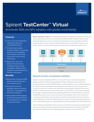 Spirent TestCenter™ Virtual
Accelerate SDN and NFV adoption with greater predictability
Spirent TestCenter™ Virtual is the industry-leading solution that optimizes the performance of new
cloud-enabled network services and innovations like SDN and NFV. TestCenter Virtual creates
testing topologies to run on both control plane and data plane to stress simulated, virtualized
network functions. Service Providers, Data Center Operators as well as NFV vendors can now
predict, resolve, and monitor both physical and virtual functions impacting the performance.
Network function virtualization validation
Network Functions Virtualization (NFV) is an industry term used to denote the capability of
delivering network functions through virtualized compute infrastructure. General purpose
computing hardware coupled with NFV software can be leveraged to reduce capital expenditures
for dedicated networking hardware by leveraging the diminishing costs and increasing scale
of multi-core processors combined with high-density network adaptors. While NFV offers many
benefits to network and data center operators, there is an abundance of uncertainty in selecting
technologies, configuring infrastructure, optimizing performance and hardening for security. The
flexibility NFV promises also increases the number of permutations that must be considered in
a nearly exponential fashion. One not only has to test the virtual network functions but also the
virtual infrastructure on which the virtual machines are hosted. The functionality and performance
of the virtual network function are deeply dependent on the predictability of the NFV infrastructure.
Spirent TestCenter Virtual delivers high rate layer 2-7 functional and performance testing of virtual
and physical network resources by generating simultaneous LAN unicast, multicast, and VLAN
traffic along with SAN IO as well as, stateful application protocols such as HTTP and FTP.
Features
ƒƒ Layer 2–7 test and measurement
capabilities for legacy and
emerging SDN protocols
ƒƒ Comprehensive emulation
protocols available in virtual routing,
switching, access, applications,
mobile backhaul and multi-play
bundles with real time analysis
and reporting
ƒƒ Deploy best in class cloud
platforms: Test performance,
availability, security and scale
of, OpenStack, VMware vCloud,
Cloudstack, Amazon Web Services
and other cloud services
Benefits
ƒƒ Maximize test coverage with 100%
flexible and portable test cases
from hardware to virtual
ƒƒ Accelerate innovation by
seamlessly migrate to virtualized
datacenter or cloud deployments
with lowest possible risk
ƒƒ Validate SDN and NFV migrations
by characterizing the performance
of virtual appliances in a multitude
of real-world scenarios
Virtual Switch
Hypervisor
vDUT
COTs
VM
Spirent
TestCenter
VM
Spirent
TestCenter
VM
Spirent
TestCenter
VM
Spirent
TestCenter
 