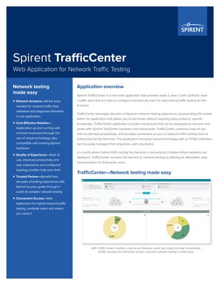 Spirent TrafficCenter
Web Application for Network Traffic Testing
Application overview
Spirent TrafficCenter is a new web application that provides layer 2, layer 3 with synthetic layer
7 traffic tests that are easy to configure and execute even for users doing traffic testing for the
first time.
TrafficCenter leverages decades of Spirent’s network testing experience, incorporating the smarts
within the application and allows you to test faster without requiring deep protocol- specific
knowledge. TrafficCenter application includes virtual ports that can be deployed on demand and
works with Spirent TestCenter hardware and virtual ports. TrafficCenter combines ease of use
with accelerated productivity, and provides convenient access to network traffic testing tools to
Enterprises for the first time. The application’s browser based technology with an HTML5 interface
can be easily managed from anywhere, with any device.
In a world where hybrid traffic testing has become a necessity as complex virtual networks are
deployed, TrafficCenter removes the barriers to network testing by offering an affordable, web-
based solution for Enterprise users.
TrafficCenter—Network testing made easy
Network testing
made easy
ƒƒ Network Answers—All the tools
needed for network traffic flow
validation and diagnosis delivered
in one application
ƒƒ Cost-Effective Solution—
Application up and running with
minimal investment through the
use of virtual technology, also
compatible with existing Spirent
hardware
ƒƒ Quality of Experience—Ease of
use, improved productivity and
user experience, pre-configured
topology profiles help save time
ƒƒ Trusted Partner—Benefit from
decades of testing experience with
Spirent as your guide through a
world of complex network testing
ƒƒ Convenient Access—Web
application for hybrid network traffic
testing, available when and where
you need it
With TrafficCenter’s intuitive, easy-to-use features, quick tips, drag and drop functionality,
profile sharing and interactive results summary, network testing is made easy.
 