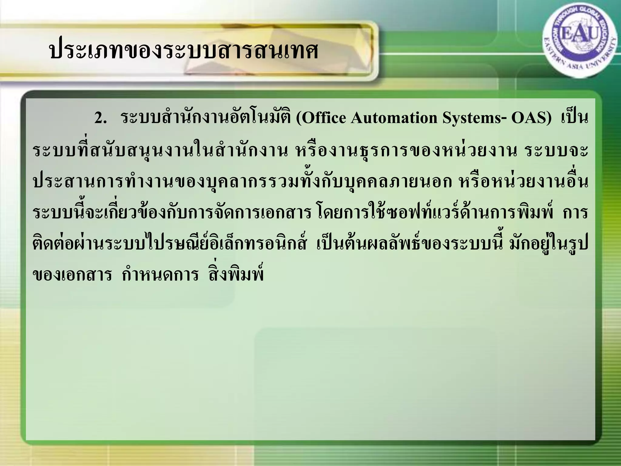 2. ระบบสานักงานอัตโนมัติ (Office Automation Systems- OAS) เป็น
ระบบที่สนับสนุนงานในสานักงาน หรืองานธุรการของหน่วยงาน ระบบจะ
ประสานการทางานของบุคลากรรวมทั้งกับบุคคลภายนอก หรือหน่วยงานอื่น
ระบบนี้จะเกี่ยวข้องกับการจัดการเอกสาร โดยการใช้ซอฟท์แวร์ด้านการพิมพ์ การ
ติดต่อผ่านระบบไปรษณีย์อิเล็กทรอนิกส์ เป็นต้นผลลัพธ์ของระบบนี้ มักอยู่ในรูป
ของเอกสาร กาหนดการ สิ่งพิมพ์
ประเภทของระบบสารสนเทศ
 