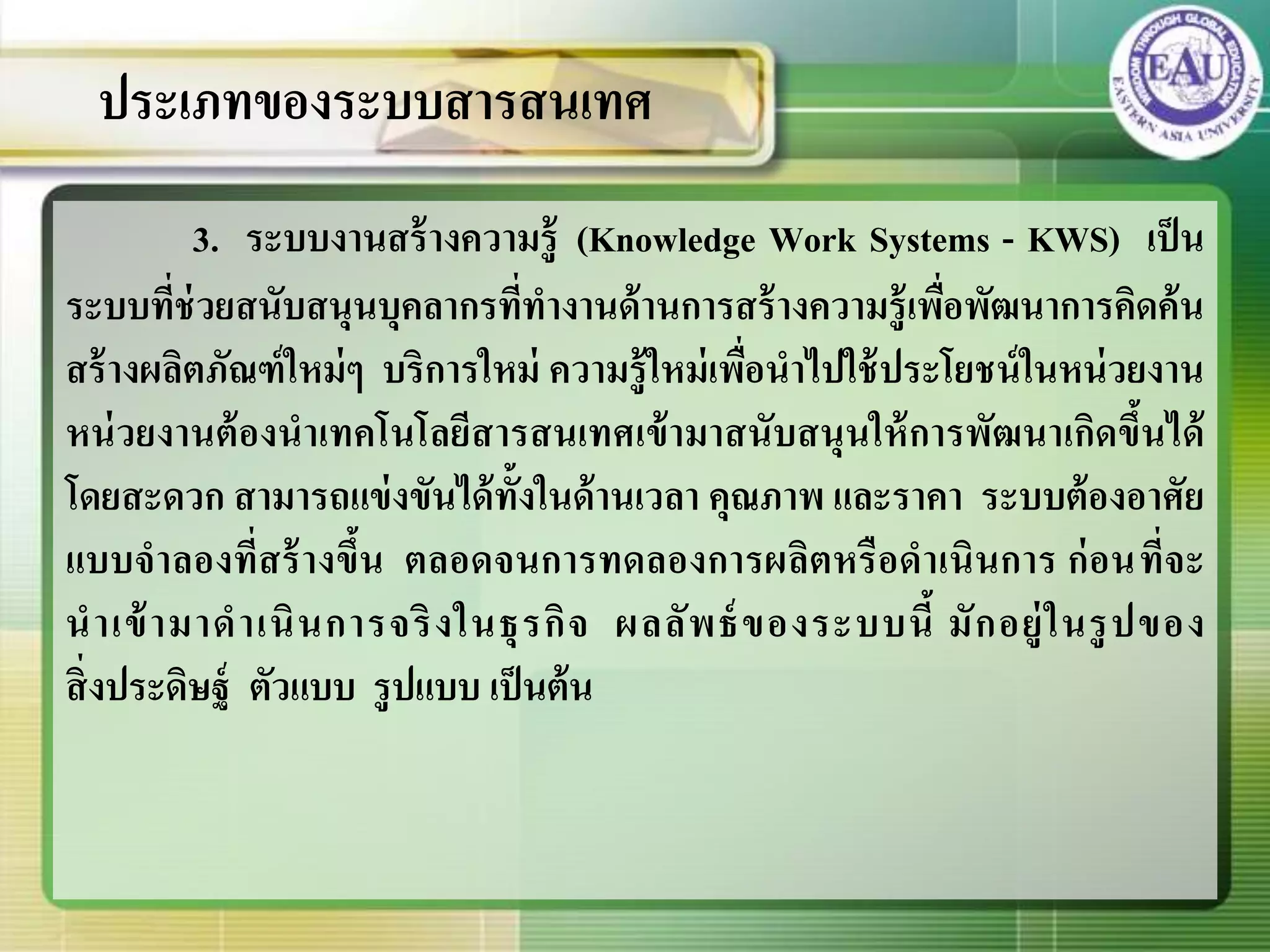 3. ระบบงานสร้างความรู้ (Knowledge Work Systems - KWS) เป็น
ระบบที่ช่วยสนับสนุนบุคลากรที่ทางานด้านการสร้างความรู้เพื่อพัฒนาการคิดค้น
สร้างผลิตภัณฑ์ใหม่ๆ บริการใหม่ ความรู้ใหม่เพื่อนาไปใช้ประโยชน์ในหน่วยงาน
หน่วยงานต้องนาเทคโนโลยีสารสนเทศเข้ามาสนับสนุนให้การพัฒนาเกิดขึ้นได้
โดยสะดวก สามารถแข่งขันได้ทั้งในด้านเวลา คุณภาพ และราคา ระบบต้องอาศัย
แบบจาลองที่สร้างขึ้น ตลอดจนการทดลองการผลิตหรือดาเนินการ ก่อนที่จะ
นาเข้ามาดาเนินการจริงในธุรกิจ ผลลัพธ์ของระบบนี้ มักอยู่ในรูปของ
สิ่งประดิษฐ์ ตัวแบบ รูปแบบ เป็นต้น
ประเภทของระบบสารสนเทศ
 